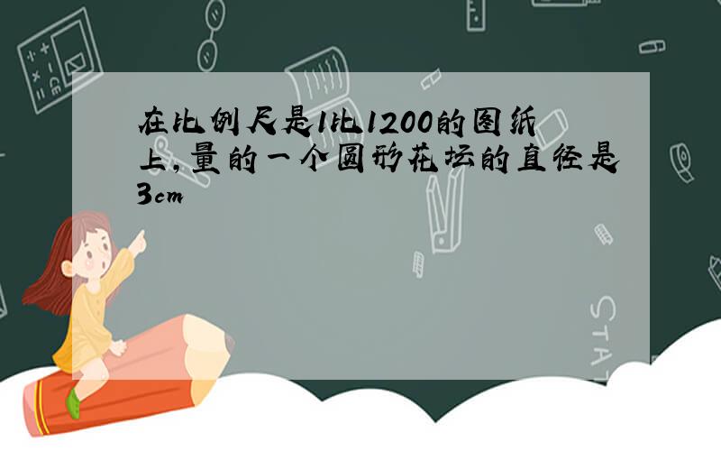 在比例尺是1比1200的图纸上,量的一个圆形花坛的直径是3cm