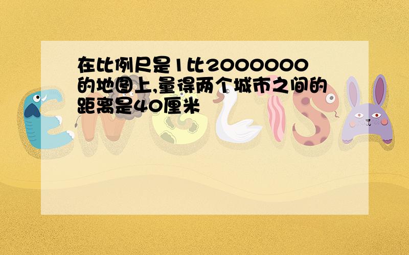 在比例尺是1比2000000的地图上,量得两个城市之间的距离是40厘米