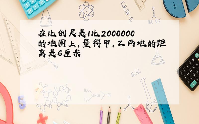 在比例尺是1比2000000的地图上,量得甲,乙两地的距离是6厘米