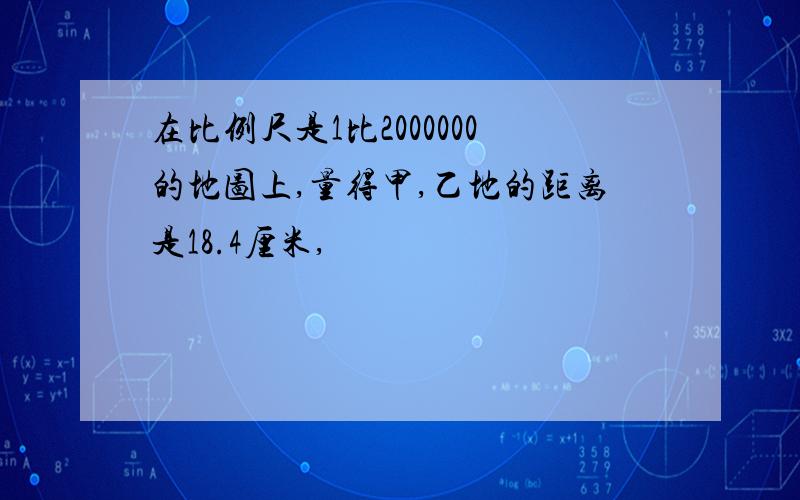 在比例尺是1比2000000的地图上,量得甲,乙地的距离是18.4厘米,