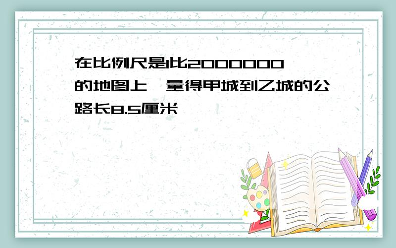 在比例尺是1比2000000的地图上,量得甲城到乙城的公路长8.5厘米