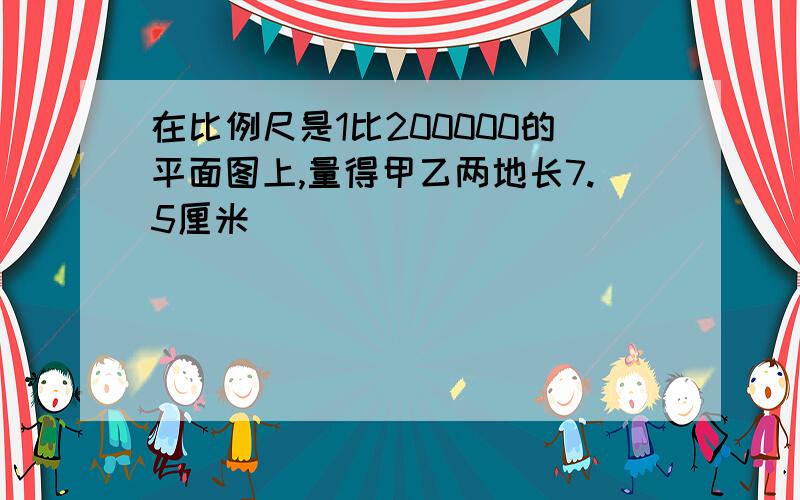 在比例尺是1比200000的平面图上,量得甲乙两地长7.5厘米