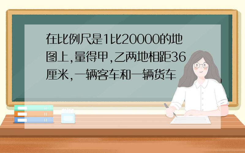 在比例尺是1比20000的地图上,量得甲,乙两地相距36厘米,一辆客车和一辆货车