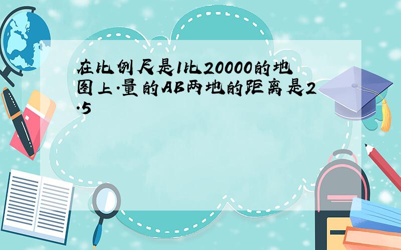 在比例尺是1比20000的地图上.量的AB两地的距离是2.5