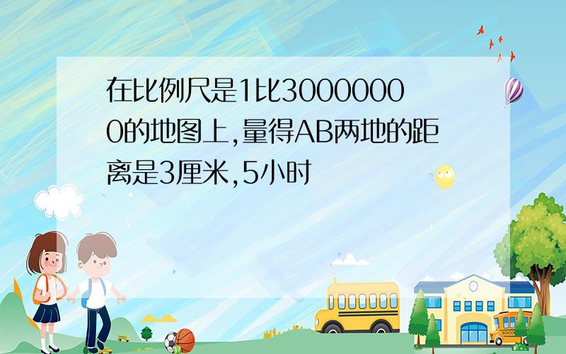 在比例尺是1比30000000的地图上,量得AB两地的距离是3厘米,5小时