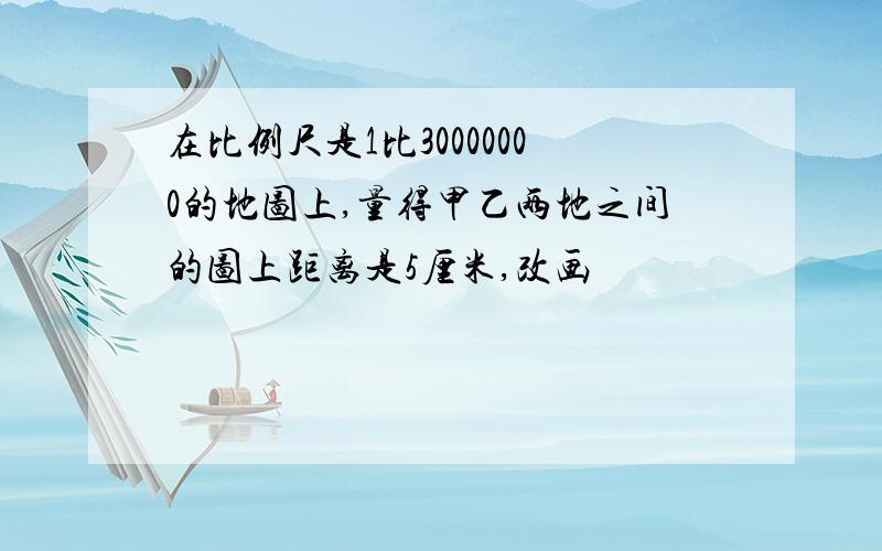 在比例尺是1比30000000的地图上,量得甲乙两地之间的图上距离是5厘米,改画