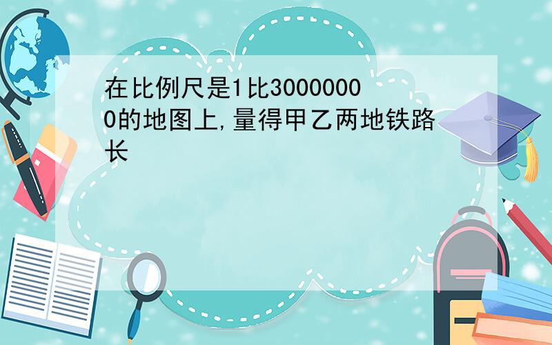 在比例尺是1比30000000的地图上,量得甲乙两地铁路长