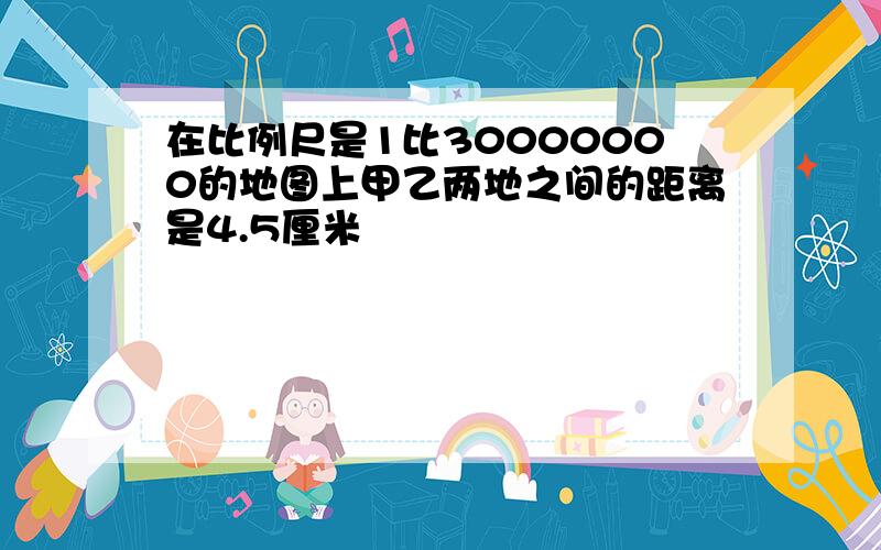 在比例尺是1比30000000的地图上甲乙两地之间的距离是4.5厘米