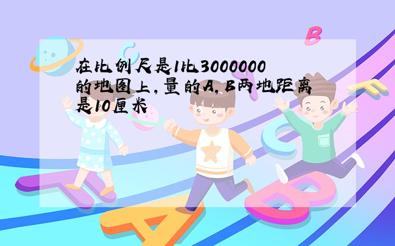 在比例尺是1比3000000的地图上,量的A,B两地距离是10厘米