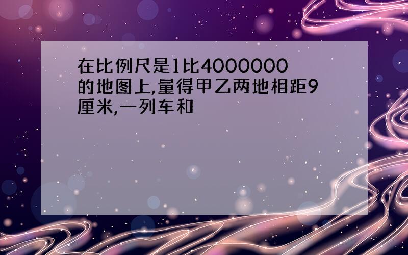 在比例尺是1比4000000的地图上,量得甲乙两地相距9厘米,一列车和