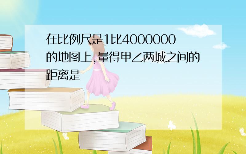 在比例尺是1比4000000的地图上,量得甲乙两城之间的距离是