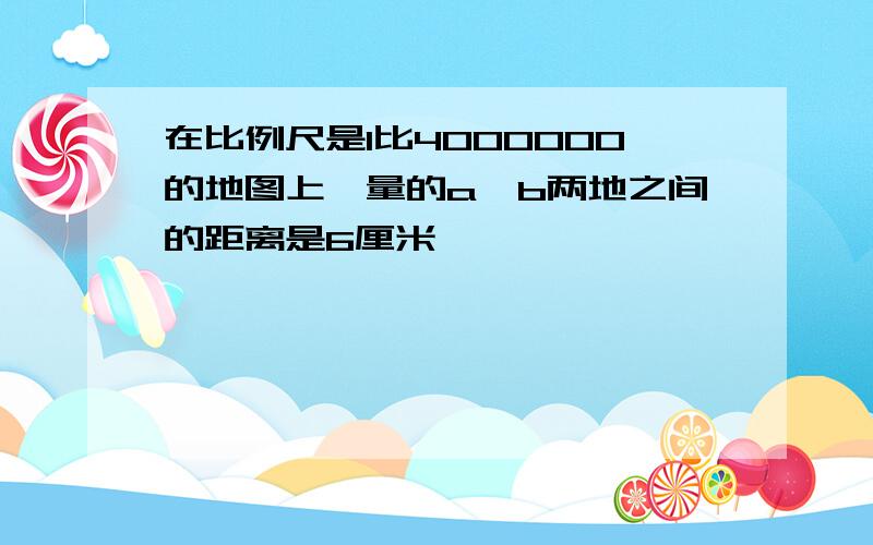 在比例尺是1比4000000的地图上,量的a,b两地之间的距离是6厘米