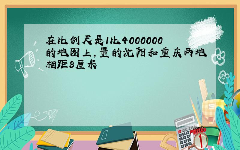 在比例尺是1比4000000的地图上,量的沈阳和重庆两地相距8厘米