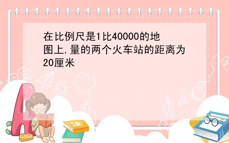 在比例尺是1比40000的地图上,量的两个火车站的距离为20厘米