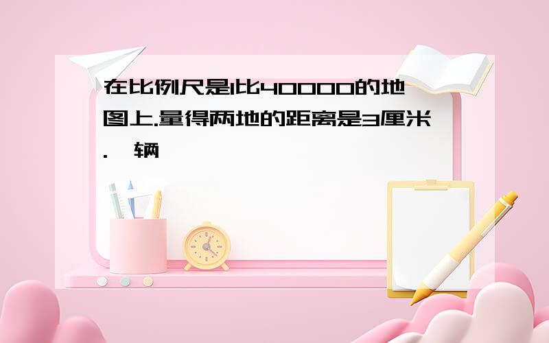 在比例尺是1比40000的地图上.量得两地的距离是3厘米.一辆