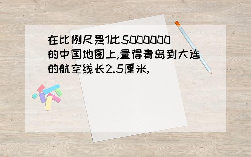 在比例尺是1比5000000的中国地图上,量得青岛到大连的航空线长2.5厘米,