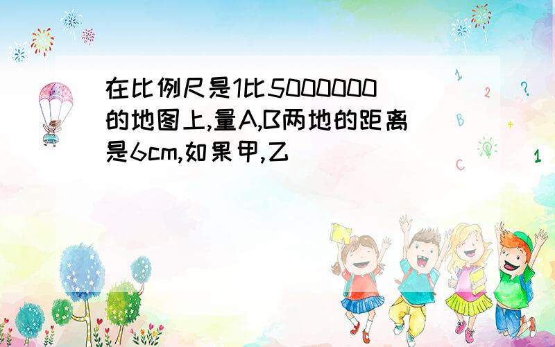 在比例尺是1比5000000的地图上,量A,B两地的距离是6cm,如果甲,乙