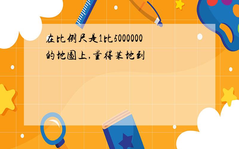 在比例尺是1比5000000的地图上,量得某地到