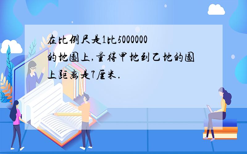 在比例尺是1比5000000的地图上,量得甲地到乙地的图上距离是7厘米.