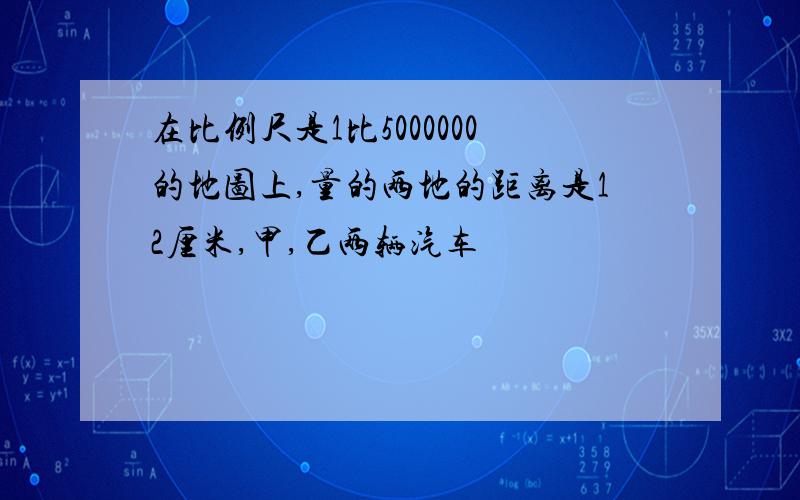 在比例尺是1比5000000的地图上,量的两地的距离是12厘米,甲,乙两辆汽车