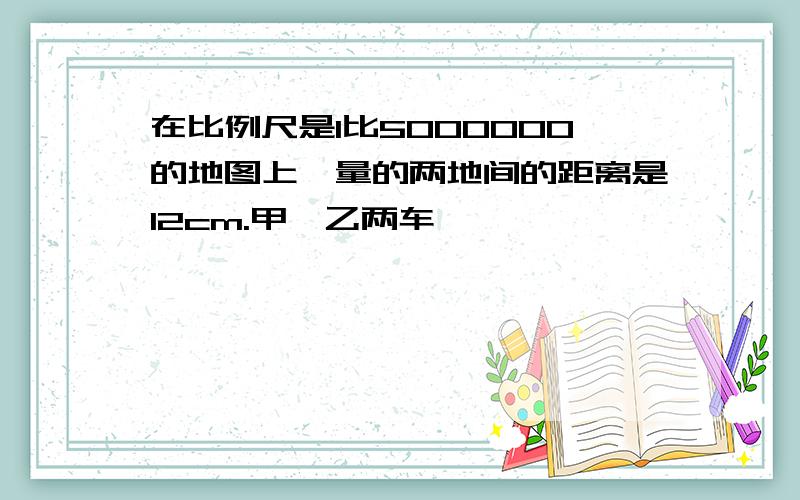 在比例尺是1比5000000的地图上,量的两地间的距离是12cm.甲,乙两车