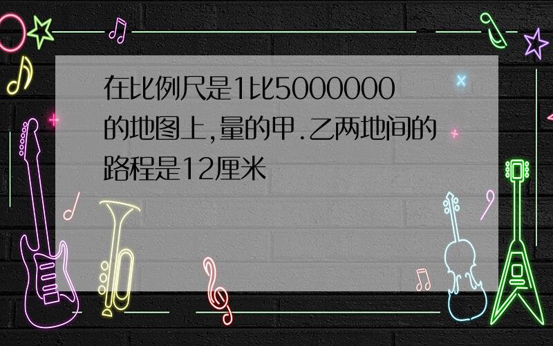 在比例尺是1比5000000的地图上,量的甲.乙两地间的路程是12厘米