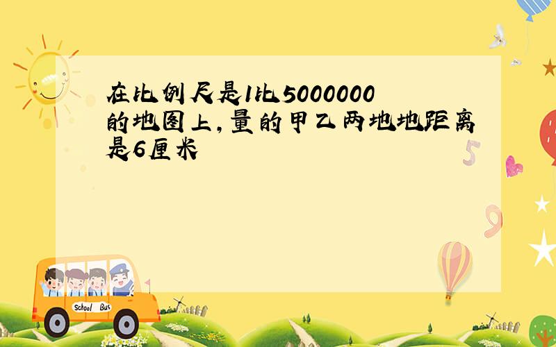 在比例尺是1比5000000的地图上,量的甲乙两地地距离是6厘米