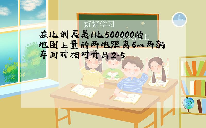 在比例尺是1比500000的地图上量的两地距离6cm两辆车同时相对开出2.5