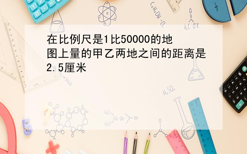 在比例尺是1比50000的地图上量的甲乙两地之间的距离是2.5厘米