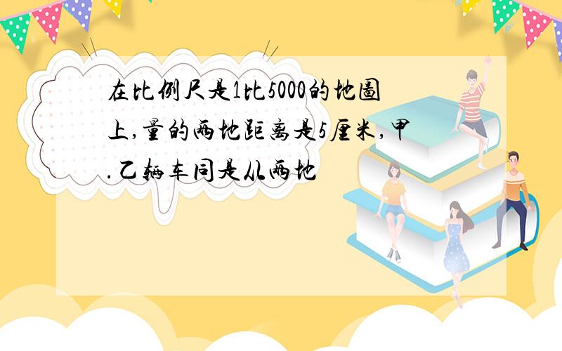 在比例尺是1比5000的地图上,量的两地距离是5厘米,甲.乙辆车同是从两地