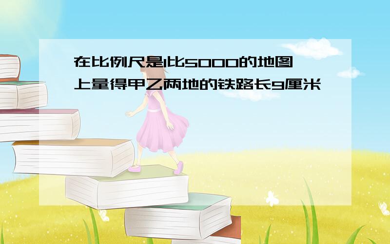 在比例尺是1比5000的地图上量得甲乙两地的铁路长9厘米