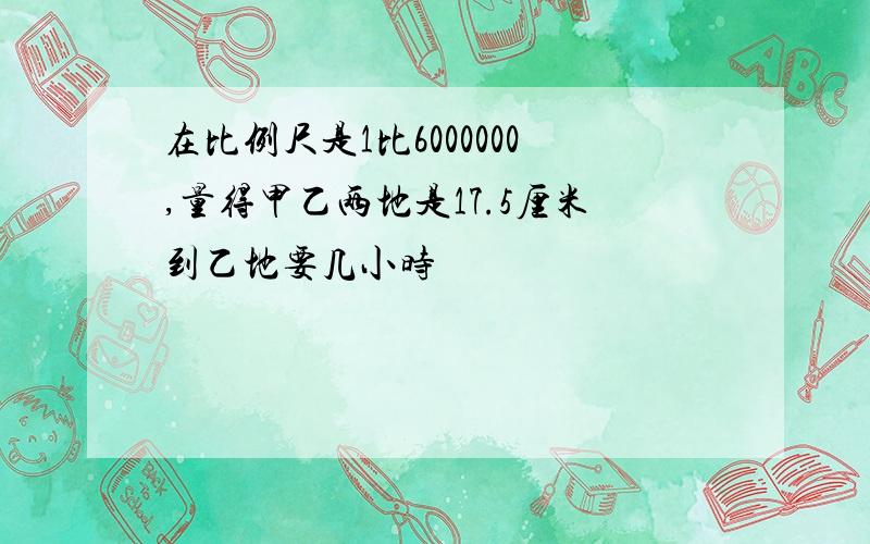 在比例尺是1比6000000,量得甲乙两地是17.5厘米到乙地要几小时