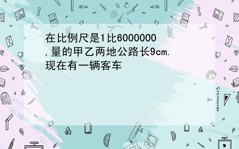 在比例尺是1比6000000,量的甲乙两地公路长9cm.现在有一辆客车