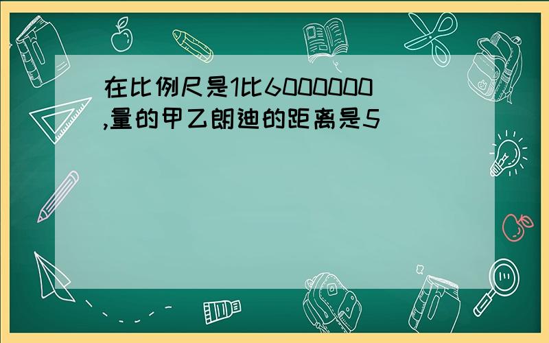 在比例尺是1比6000000,量的甲乙朗迪的距离是5