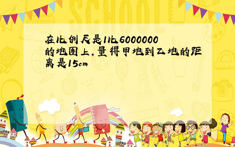 在比例尺是1比6000000的地图上,量得甲地到乙地的距离是15cm