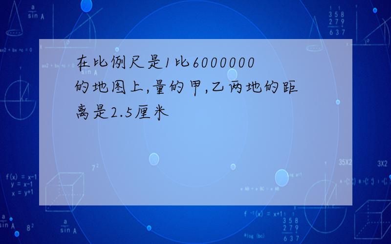 在比例尺是1比6000000的地图上,量的甲,乙两地的距离是2.5厘米