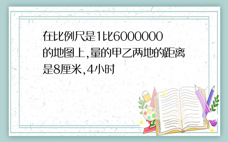 在比例尺是1比6000000的地图上,量的甲乙两地的距离是8厘米,4小时