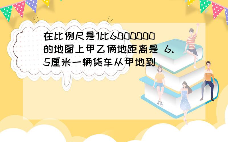 在比例尺是1比6000000的地图上甲乙俩地距离是 6.5厘米一辆货车从甲地到