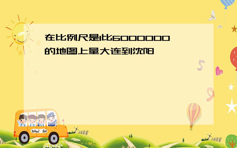 在比例尺是1比6000000的地图上量大连到沈阳