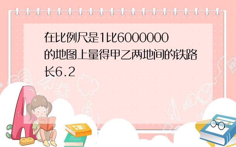 在比例尺是1比6000000的地图上量得甲乙两地间的铁路长6.2