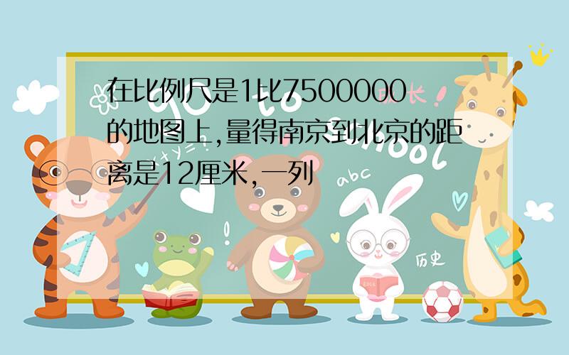 在比例尺是1比7500000的地图上,量得南京到北京的距离是12厘米,一列