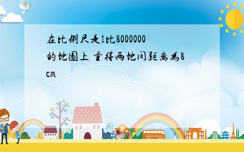 在比例尺是1比8000000的地图上 量得两地间距离为8cm