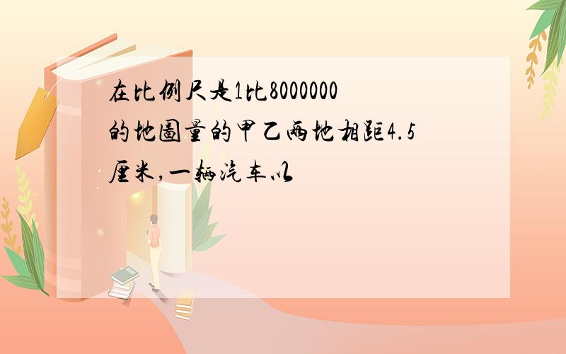 在比例尺是1比8000000的地图量的甲乙两地相距4.5厘米,一辆汽车以