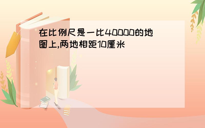 在比例尺是一比40000的地图上,两地相距10厘米