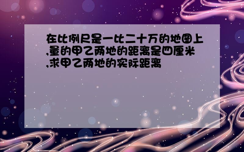 在比例尺是一比二十万的地图上,量的甲乙两地的距离是四厘米,求甲乙两地的实际距离