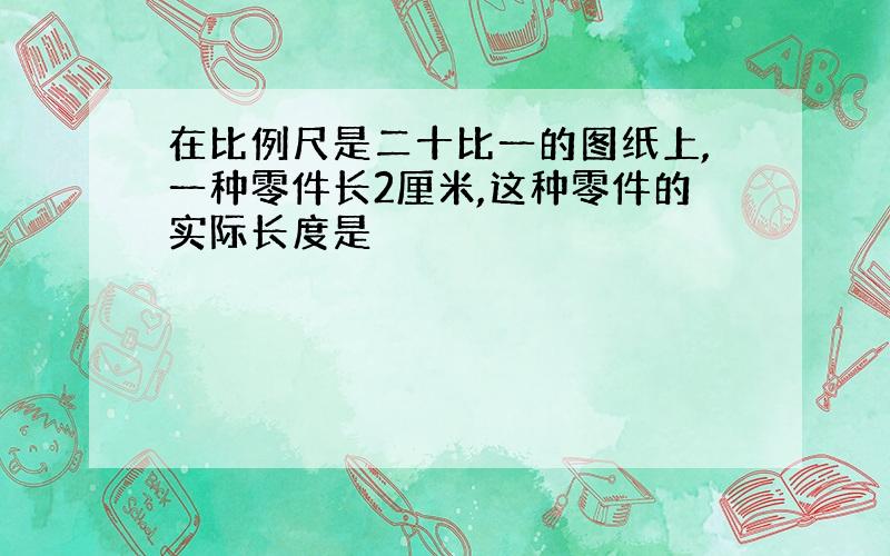 在比例尺是二十比一的图纸上,一种零件长2厘米,这种零件的实际长度是