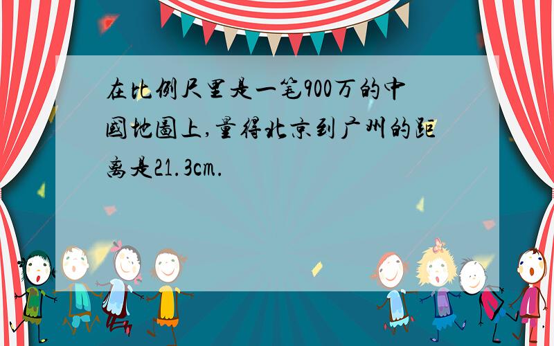 在比例尺里是一笔900万的中国地图上,量得北京到广州的距离是21.3cm.