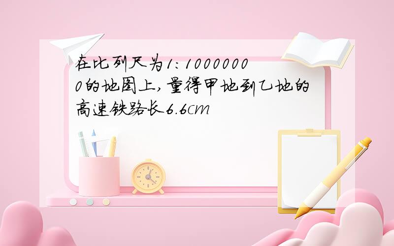 在比列尺为1:10000000的地图上,量得甲地到乙地的高速铁路长6.6cm