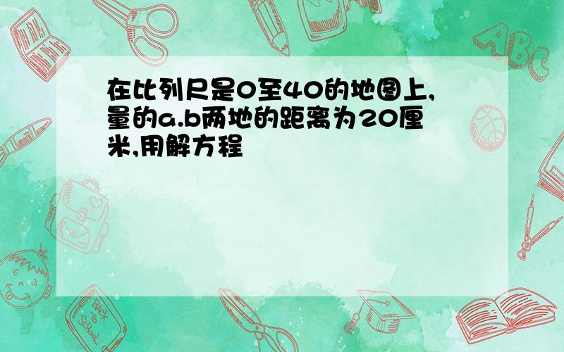 在比列尺是0至40的地图上,量的a.b两地的距离为20厘米,用解方程