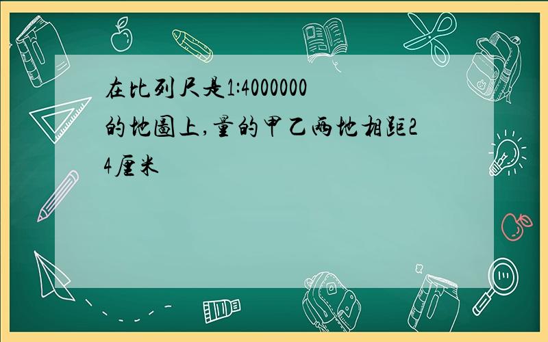 在比列尺是1:4000000的地图上,量的甲乙两地相距24厘米